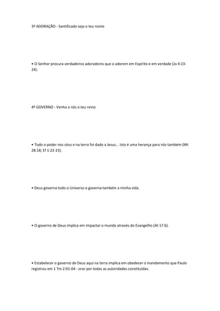 3º ADORAÇÃO - Santificado seja o teu nome
• O Senhor procura verdadeiros adoradores que o adorem em Espírito e em verdade (Jo 4:23-
24).
4º GOVERNO - Venha a nós o teu reino
• Todo o poder nos céus e na terra foi dado a Jesus... Isto é uma herança para nós também (Mt
28:18; Ef 1:22-23).
• Deus governa todo o Universo e governa também a minha vida.
• O governo de Deus implica em impactar o mundo através do Evangelho (At 17:6).
• Estabelecer o governo de Deus aqui na terra implica em obedecer o mandamento que Paulo
registrou em 1 Tm 2:01-04 - orar por todas as autoridades constituídas.
 