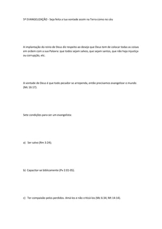 5º EVANGELIZAÇÃO - Seja feita a tua vontade assim na Terra como no céu
A implantação do reino de Deus diz respeito ao desejo que Deus tem de colocar todas as coisas
em ordem com a sua Palavra: que todos sejam salvos, que sejam santos, que não haja injustiça
ou corrupção, etc.
A vontade de Deus é que todo pecador se arrependa, então precisamos evangelizar o mundo
(Mc 16:17).
Sete condições para ser um evangelista:
a) Ser salvo (Rm 3:24);
b) Capacitar-se biblicamente (Pv 2:01-05).
c) Ter compaixão pelos perdidos. Amá-los e não criticá-los (Mc 6:34; Mt 14:14).
 