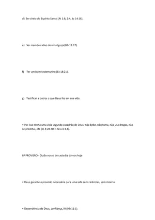 d) Ser cheio do Espírito Santo (At 1:8; 2:4; Jo 14:16).
e) Ser membro ativo de uma Igreja (Hb 13:17).
f) Ter um bom testemunho (Ex 18:21).
g) Testificar a outros o que Deus fez em sua vida.
• Por isso tenha uma vida segundo o padrão de Deus: não bebe, não fuma, não usa drogas, não
se prostitui, etc (Jo 4:28-30; 1Tess 4:3-4).
6º PROVISÃO - O pão nosso de cada dia dá-nos hoje
• Deus garante a provisão necessária para uma vida sem carências, sem miséria.
• Dependência de Deus, confiança, fé (Hb 11:1).
 