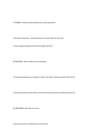 7º PERDÃO - Perdoa as nossas dívidas assim como perdoamos
• Ah Senhor me perdoa... Você já perdoou seu irmão? (Mt 6:12; 18:21,22).
• O seu coração não pode estar cheio de mágoas (Ef 4:31).
8º PROTEÇÃO - Não nos deixes cair em tentação
• É necessário fortalecer-se no Senhor e vestir-se de toda a armadura de Deus (Ef 6:10-13).
• Precisamos resistir nos dias mãos, e estarmos firmes diante das circunstâncias (2Co 4:17)
9º LIBERTAÇÃO - Mas livra-nos do mal
• Só está livre quem é redimido por Cristo (Jo 8:32)
 