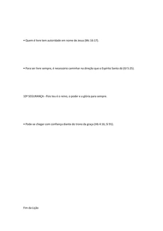 • Quem é livre tem autoridade em nome de Jesus (Mc 16:17).
• Para ser livre sempre, é necessário caminhar na direção que o Espírito Santo dá (Gl 5:25).
10º SEGURANÇA - Pois teu é o reino, o poder e a glória para sempre.
• Pode-se chegar com confiança diante do trono da graça (Hb 4:16; Sl 91).
Fim da Lição
 