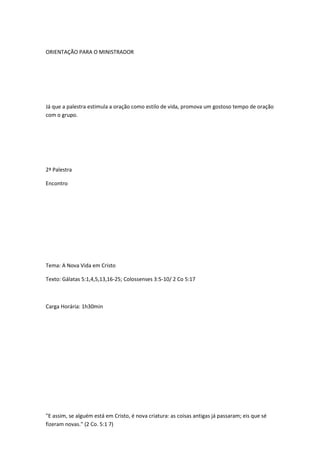 ORIENTAÇÃO PARA O MINISTRADOR
Já que a palestra estimula a oração como estilo de vida, promova um gostoso tempo de oração
com o grupo.
2ª Palestra
Encontro
Tema: A Nova Vida em Cristo
Texto: Gálatas 5:1,4,5,13,16-25; Colossenses 3:5-10/ 2 Co 5:17
Carga Horária: 1h30min
"E assim, se alguém está em Cristo, é nova criatura: as coisas antigas já passaram; eis que sé
fizeram novas." (2 Co. 5:1 7)
 
