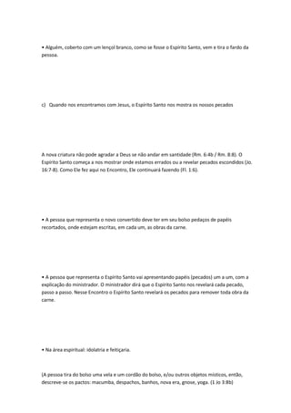 • Alguém, coberto com um lençol branco, como se fosse o Espírito Santo, vem e tira o fardo da
pessoa.
c) Quando nos encontramos com Jesus, o Espírito Santo nos mostra os nossos pecados
A nova criatura não pode agradar a Deus se não andar em santidade (Rm. 6:4b / Rm. 8:8). O
Espírito Santo começa a nos mostrar onde estamos errados ou a revelar pecados escondidos (Jo.
16:7-8). Como Ele fez aqui no Encontro, Ele continuará fazendo (Fl. 1:6).
• A pessoa que representa o novo convertido deve ter em seu bolso pedaços de papéis
recortados, onde estejam escritas, em cada um, as obras da carne.
• A pessoa que representa o Espírito Santo vai apresentando papéis (pecados) um a um, com a
explicação do ministrador. O ministrador dirá que o Espírito Santo nos revelará cada pecado,
passo a passo. Nesse Encontro o Espírito Santo revelará os pecados para remover toda obra da
carne.
• Na área espiritual: idolatria e feitiçaria.
(A pessoa tira do bolso uma vela e um cordão do bolso, e/ou outros objetos místicos, então,
descreve-se os pactos: macumba, despachos, banhos, nova era, gnose, yoga. (1 Jo 3:8b)
 