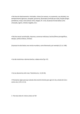• Na área de relacionamento: inimizades, ciúmes (no namoro, no casamento, nas atitudes), iras
(temperamento agressivo, estupidez, grosseria), dissensões (confusão por tudo), facções (brigas
partidárias), inveja, vícios (álcool, fumo, drogas). (Fl. 2:15). (A pessoa tira dos bolsos carta
amassada, cigarro, retratos rasgados, etc.)
• Na área sexual: prostituição, impureza, conversas maliciosas, lascívia (filmes pornográficos,
desejos, sonhos eróticos, revistas).
(A pessoa tira dos bolsos uma revista mundana, como fotonovela, por exemplo.) (1 Jo. 3:8b).
• Se não resistirmos e dermos brecha, o diabo entra (Tg. 4:7).
• Se nos desviarmos vêm mais 7 demônios (Lc. 11:24-26).
• Precisamos vigiar para que satanás não encontre brecha para agir em nós, através de nós e
contra nós. (1 Pé. 2:1-2).
2 - Na nova vida em cristo eu devo ser fiel
 