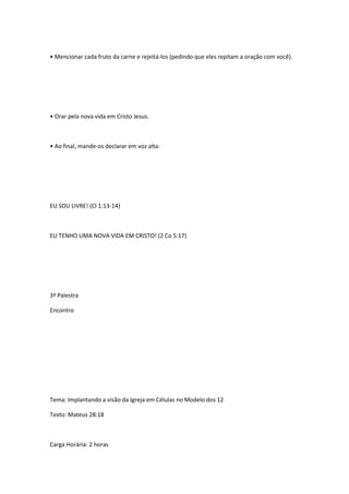 • Mencionar cada fruto da carne e rejeitá-los (pedindo que eles repitam a oração com você).
• Orar pela nova vida em Cristo Jesus.
• Ao final, mande-os declarar em voz alta:
EU SOU LIVRE! (Cl 1:13-14)
EU TENHO UMA NOVA VIDA EM CRISTO! (2 Co 5:17)
3ª Palestra
Encontro
Tema: Implantando a visão da Igreja em Células no Modelo dos 12
Texto: Mateus 28:18
Carga Horária: 2 horas
 