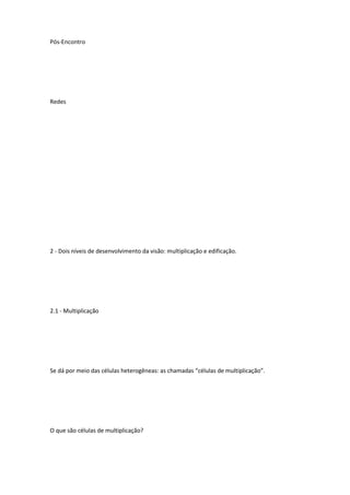 Pós-Encontro
Redes
2 - Dois níveis de desenvolvimento da visão: multiplicação e edificação.
2.1 - Multiplicação
Se dá por meio das células heterogêneas: as chamadas “células de multiplicação”.
O que são células de multiplicação?
 