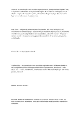 As células de multiplicação são as reuniões de pessoas salvas, já integrantes do Corpo de Cristo,
e de pessoas que desejamos alcançar com o Evangelho. As reuniões das células possuem um
objetivo perspícuo de evangelismo; nelas, outras células são geradas, logo, são um excelente
lugar para convidarmos os ainda descrentes.
Cada célula é composta de, no mínimo, três componentes. Não existe limite para o seu
crescimento, tal como o corpo que se desenvolve por meio da multiplicação celular, no entanto,
entendemos que, aliada à praticidade do modelo de Doze, cada célula não deve ultrapassar o
número de vinte e cinco componentes, pois tendo a assistência de tal número, já é possível a
multiplicação.
Como se dá a multiplicação de células?
Sugerimos que a multiplicação da célula proceda da seguinte maneira: doze permanecem na
célula original enquanto os outros passam a reunir-se separadamente, dando início a outra
célula. Esse é o nosso procedimento, porém caso se resolva efetuar a multiplicação com menos
pessoas, é possível.
Onde as células se reúnem?
As células reúnem-se semanalmente em lares, em escritórios, em fábricas, em escolas, em
estacionamentos, em restaurantes, enfim, em qualquer lugar fixo e com horário previamente
combinado.
 