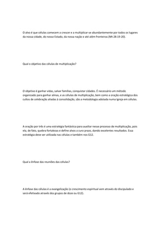 O alvo é que células comecem a crescer e a multiplicar-se abundantemente por todos os lugares
da nossa cidade, do nosso Estado, da nossa nação e até além fronteiras (Mt 28:19-20).
Qual o objetivo das células de multiplicação?
O objetivo é ganhar vidas, salvar famílias, conquistar cidades. É necessário um método
organizado para ganhar almas, e as células de multiplicação, bem como a oração estratégica dos
cultos de celebração aliadas à consolidação, são a metodologia adotada numa Igreja em células.
A oração por três é uma estratégia fantástica para auxiliar nesse processo de multiplicação, pois
ela, de fato, quebra fortalezas e define alvos a curo prazo, dando excelentes resultados. Essa
estratégia deve ser utilizada nas células e também nos G12.
Qual a ênfase das reuniões das células?
A ênfase das células é a evangelização (o crescimento espiritual vem através do discipulado e
será efetivado através dos grupos de doze ou G12).
 