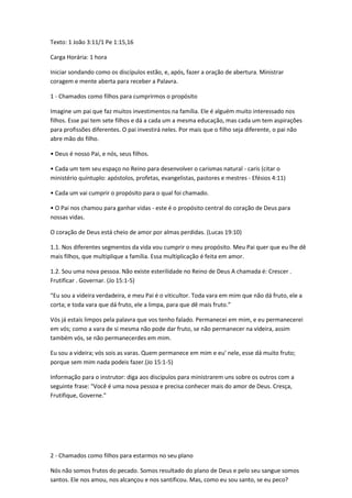 Texto: 1 João 3:11/1 Pe 1:15,16
Carga Horária: 1 hora
Iniciar sondando como os discípulos estão, e, após, fazer a oração de abertura. Ministrar
coragem e mente aberta para receber a Palavra.
1 - Chamados como filhos para cumprirmos o propósito
Imagine um pai que faz muitos investimentos na família. Ele é alguém muito interessado nos
filhos. Esse pai tem sete filhos e dá a cada um a mesma educação, mas cada um tem aspirações
para profissões diferentes. O pai investirá neles. Por mais que o filho seja diferente, o pai não
abre mão do filho.
• Deus é nosso Pai, e nós, seus filhos.
• Cada um tem seu espaço no Reino para desenvolver o carismas natural - caris (citar o
ministério quíntuplo: apóstolos, profetas, evangelistas, pastores e mestres - Efésios 4:11)
• Cada um vai cumprir o propósito para o qual foi chamado.
• O Pai nos chamou para ganhar vidas - este é o propósito central do coração de Deus para
nossas vidas.
O coração de Deus está cheio de amor por almas perdidas. (Lucas 19:10)
1.1. Nos diferentes segmentos da vida vou cumprir o meu propósito. Meu Pai quer que eu lhe dê
mais filhos, que multiplique a família. Essa multiplicação é feita em amor.
1.2. Sou uma nova pessoa. Não existe esterilidade no Reino de Deus A chamada é: Crescer .
Frutificar . Governar. (Jo 15:1-5)
“Eu sou a videira verdadeira, e meu Pai é o viticultor. Toda vara em mim que não dá fruto, ele a
corta; e toda vara que dá fruto, ele a limpa, para que dê mais fruto.”
Vós já estais limpos pela palavra que vos tenho falado. Permanecei em mim, e eu permanecerei
em vós; como a vara de si mesma não pode dar fruto, se não permanecer na videira, assim
também vós, se não permanecerdes em mim.
Eu sou a videira; vós sois as varas. Quem permanece em mim e eu' nele, esse dá muito fruto;
porque sem mim nada podeis fazer.(Jo 15:1-5)
Informação para o instrutor: diga aos discípulos para ministrarem uns sobre os outros com a
seguinte frase: "Você é uma nova pessoa e precisa conhecer mais do amor de Deus. Cresça,
Frutifique, Governe."
2 - Chamados como filhos para estarmos no seu plano
Nós não somos frutos do pecado. Somos resultado do plano de Deus e pelo seu sangue somos
santos. Ele nos amou, nos alcançou e nos santificou. Mas, como eu sou santo, se eu peco?
 