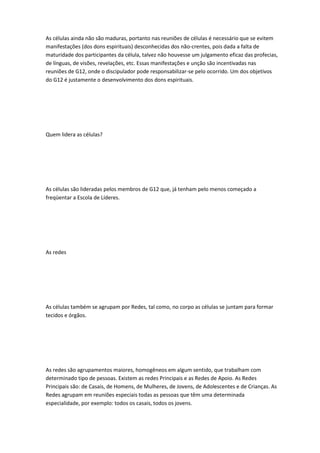 As células ainda não são maduras, portanto nas reuniões de células é necessário que se evitem
manifestações (dos dons espirituais) desconhecidas dos não-crentes, pois dada a falta de
maturidade dos participantes da célula, talvez não houvesse um julgamento eficaz das profecias,
de línguas, de visões, revelações, etc. Essas manifestações e unção são incentivadas nas
reuniões de G12, onde o discipulador pode responsabilizar-se pelo ocorrido. Um dos objetivos
do G12 é justamente o desenvolvimento dos dons espirituais.
Quem lidera as células?
As células são lideradas pelos membros de G12 que, já tenham pelo menos começado a
freqüentar a Escola de Líderes.
As redes
As células também se agrupam por Redes, tal como, no corpo as células se juntam para formar
tecidos e órgãos.
As redes são agrupamentos maiores, homogêneos em algum sentido, que trabalham com
determinado tipo de pessoas. Existem as redes Principais e as Redes de Apoio. As Redes
Principais são: de Casais, de Homens, de Mulheres, de Jovens, de Adolescentes e de Crianças. As
Redes agrupam em reuniões especiais todas as pessoas que têm uma determinada
especialidade, por exemplo: todos os casais, todos os jovens.
 