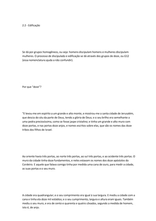 2.2 - Edificação
Se dá por grupos homogêneos, ou seja: homens discipulam homens e mulheres discipulam
mulheres. O processo de discipulado e edificação se dá através dos grupos de doze, ou G12
(essa nomenclatura ajuda a não confundir).
Por que "doze"?
"E levou-me em espírito a um grande e alto monte, e mostrou-me a santa cidade de Jerusalém,
que descia do céu da parte de Deus, tendo a glória de Deus; e o seu brilho era semelhante a
uma pedra preciosíssima, como se fosse jaspe cristalino; e tinha um grande e alto muro com
doze portas, e nas portas doze anjos, e nomes escritos sobre elas, que são os nomes das doze
tribos dos filhos de Israel.
Ao oriente havia três portas, ao norte três portas, ao sul três portas, e ao ocidente três portas. O
muro da cidade tinha doze fundamentos, e neles estavam os nomes dos doze apóstolos do
Cordeiro. E aquele que falava comigo tinha por medida uma cana de ouro, para medir a cidade,
as suas portas e o seu muro.
A cidade era quadrangular; e o seu comprimento era igual à sua largura. E mediu a cidade com a
cana e tinha ela doze mil estádios; e o seu cumprimento, largura e altura eram iguais. Também
mediu o seu muro, e era de cento e quarenta e quatro côvados, segundo a medida de homem,
isto é, de anjo.
 