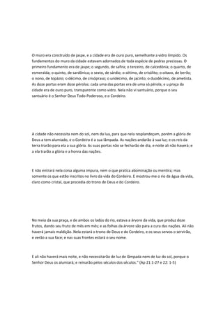 O muro era construído de jaspe, e a cidade era de ouro puro, semelhante a vidro límpido. Os
fundamentos do muro da cidade estavam adornados de toda espécie de pedras preciosas. O
primeiro fundamento era de jaspe; o segundo, de safira; o terceiro, de calcedônia; o quarto, de
esmeralda; o quinto, de sardônica; o sexto, de sárdio; o sétimo, de crisólito; o oitavo, de berilo;
o nono, de topázio; o décimo, de crisópraso; o undécimo, de jacinto; o duodécimo, de ametista.
As doze portas eram doze pérolas: cada uma das portas era de uma só pérola; e u praça da
cidade era de ouro puro, transparente como vidro. Nela não vi santuário, porque o seu
santuário é o Senhor Deus Todo-Poderoso, e o Cordeiro.
A cidade não necessita nem do sol, nem da lua, para que nela resplandeçam, porém a glória de
Deus a tem alumiado, e o Cordeiro é a sua lâmpada. As nações andarão à sua luz; e os reis da
terra trarão para ela a sua glória. As suas portas não se fecharão de dia, e noite ali não haverá; e
a ela trarão a glória e a honra das nações.
E não entrará nela coisa alguma impura, nem o que pratica abominação ou mentira; mas
somente os que estão inscritos no livro da vida do Cordeiro. E mostrou-me o rio da água da vida,
claro como cristal, que procedia do trono de Deus e do Cordeiro.
No meio da sua praça, e de ambos os lados do rio, estava a árvore da vida, que produz doze
frutos, dando seu fruto de mês em mês; e as folhas da árvore são para a cura das nações. Ali não
haverá jamais maldição. Nela estará o trono de Deus e do Cordeiro, e os seus servos o servirão,
e verão a sua face; e nas suas frontes estará o seu nome.
E ali não haverá mais noite, e não necessitarão de luz de lâmpada nem de luz do sol, porque o
Senhor Deus os alumiará; e reinarão pelos séculos dos séculos." (Ap 21:1-27 e 22: 1-5)
 