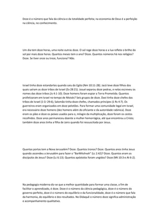Doze é o número que fala da ciência e da totalidade perfeita; na economia de Deus é a perfeição
na ciência, no conhecimento.
Um dia tem doze horas, uma noite outras doze. O sol rege doze horas e a lua reflete o brilho do
sol por mais doze horas. Quantos meses tem o ano? Doze. Quantos números há nos relógios?
Doze. Se tiver onze ou treze, funciona? Não.
Israel tinha doze estandartes quando saiu do Egito (Nm 10:11-28). Jacó teve doze filhos dos
quais saíram as doze tribos de Israel (Ex 28:21). Josué separou doze pedras, e nelas escreveu os
nomes das doze tribos (Js 4:1-10). Doze homens foram espiar a Terra Prometida. Quantos
profetizaram em Israel no tempo de Moisés? Seis grupos de doze. Davi tinha doze chefes das
tribos de Israel (1 Cr 29:6), Salomão tinha doze chefes, chamados príncipes (1 Rs 4:7). Os
guerreiros eram organizados em doze pelotões. Para formar uma comunidade legal em Israel,
era necessário doze homens (dez homens além do oficiante e da autoridade rabínica). Doze
eram os pães e doze os peixes usados para o, milagre da multiplicação, doze foram os cestos
recolhidos. Doze anos permaneceu doente a mulher hemorrágica, até que encontrou a Cristo;
também doze anos tinha a filha de Jairo quando foi ressuscitada por Jesus.
Quantas portas tem a Nova Jerusalém? Doze. Quantos tronos? Doze. Quantos anos tinha Jesus
quando ascendeu a Jerusalém para fazer o "BarMitshvah" (Lc 2:42)? Doze. Quantos eram os
discípulos de Jesus? Doze (Lc 6:13). Quantos apóstolos foram ungidos? Doze (Mt 10:3 e At 6-2).
Na pedagogia moderna diz-se que a melhor quantidade para formar uma classe, a fim de
facilitar o aprendizado, é doze. Doze é o número da ciência pedagógica, doze é o número do
governo perfeito, doze é o número do equilíbrio e da funcionalidade, doze é o número que fala
da harmonia, do equilíbrio e dos resultados. No Didaquê o número doze significa administração
e acompanhamento qualitativo.
 