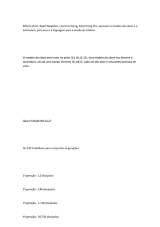 Billy Graham, Ralph Neighbor, Laurence Kong, David Yong Cho, aprovam o modelo dos doze e o
estimulam, pois essa é a linguagem para a virada do milênio.
O modelo dos doze deve estar no peito. (Ex 28:15-21). Esse modelo dos doze nos devolve o
sacerdócio, nos dá uma equipe eficiente (Ex 28:3). Cada um dos doze é uma pedra preciosa de
valor.
Qual a função dos G12?
Os G12 trabalham para conquistar as gerações:
1ª geração - 12 discípulos
2ª geração - 144 discípulos
3ª geração - 1.728 discípulos
4ª geração - 20.736 discípulos
 