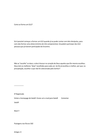 Como se forma um G12?
Só é possível começar a formar um G12 quando já se puder contar com dois discípulos, para
com eles formar uma célula (mínimo de três componentes). Só podem participar dos G12
pessoas que já tiverem participado do Encontro.
Não se "escolhe" os doze, o alvo é buscar no coração de Deus aqueles que Ele mesmo escolheu.
Deus tem os melhores "doze" escolhidos para cada um. Se Ele já escolheu o melhor, por que, na
precipitação, escolher o que não foi selecionado pelo Senhor?
-----------------
IP Registrado
Visitar a homepage de SalaJR Enviar um e-mail para SalaJR Comentar
SalaJR
Nível 7
Postagens nos fóruns 502
Artigos: 0
 