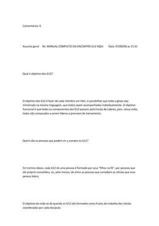 Comentários: 0
Assunto geral Re: MANUAL COMPLETO DO ENCONTRO G12 AQUI Data: 07/09/06 às 15:31
Qual o objetivo dos G12?
O objetivo dos G12 é fazer de cada membro um líder, é possibilitar que toda a igreja seja
ministrada na mesma linguagem, que todos sejam acompanhados individualmente. O objetivo
funcional é que todos os componentes dos G12 passem pela Escola de Líderes, pois, nessa visão,
todos são convocados a serem líderes e precisam de treinamento.
Quem são as pessoas que podem vir a compor os G12?
Em termos ideais, cada G12 de uma pessoa é formado por seus "filhos na fé", por pessoas que
ele próprio consolidou, ou, pelo menos, de entre as pessoas que compõem as células que essa
pessoa lidera.
O objetivo da visão se dá quando os G12 são formados como frutos do trabalho das células
coordenadas por cada discípulo.
 