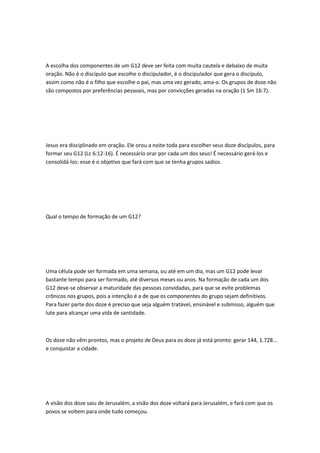 A escolha dos componentes de um G12 deve ser feita com muita cautela e debaixo de muita
oração. Não é o discípulo que escolhe o discipulador, é o discipulador que gera o discípulo,
assim como não é o filho que escolhe o pai, mas uma vez gerado, ama-o. Os grupos de doze não
são compostos por preferências pessoais, mas por convicções geradas na oração (1 Sm 16:7).
Jesus era disciplinado em oração. Ele orou a noite toda para escolher seus doze discípulos, para
formar seu G12 (Lc 6:12-16). É necessário orar por cada um dos seus! É necessário gerá-los e
consolidá-los: esse é o objetivo que fará com que se tenha grupos sadios.
Qual o tempo de formação de um G12?
Uma célula pode ser formada em uma semana, ou até em um dia, mas um G12 pode levar
bastante tempo para ser formado, até diversos meses ou anos. Na formação de cada um dos
G12 deve-se observar a maturidade das pessoas convidadas, para que se evite problemas
crônicos nos grupos, pois a intenção é a de que os componentes do grupo sejam definitivos.
Para fazer parte dos doze é preciso que seja alguém tratável, ensinável e submisso, alguém que
lute para alcançar uma vida de santidade.
Os doze não vêm prontos, mas o projeto de Deus para os doze já está pronto: gerar 144, 1.728...
e conquistar a cidade.
A visão dos doze saiu de Jerusalém, a visão dos doze voltará para Jerusalém, e fará com que os
povos se voltem para onde tudo começou.
 