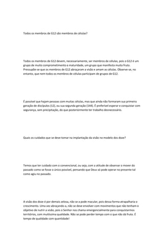Todos os membros de G12 são membros de células?
Todos os membros de G12 devem, necessariamente, ser membros de células, pois o G12 é um
grupo de muito comprometimento e maturidade, um grupo que manifesta muito fruto.
Pressupõe-se que os membros de G12 abraçaram a visão e amam as células. Observe-se, no
entanto, que nem todos os membros de células participam de grupos de G12.
É possível que hajam pessoas com muitas células, mas que ainda não formaram sua primeira
geração de discípulos (12), ou sua segunda geração (144). É preferível esperar e conquistar com
segurança, sem precipitação, do que posteriormente ter trabalho desnecessário.
Quais os cuidados que se deve tomar na implantação da visão no modelo dos doze?
Temos que ter cuidado com o convencional, ou seja, com a atitude de observar o mover do
passado como se fosse o único possível, pensando que Deus só pode operar no presente tal
como agiu no passado.
A visão dos doze é por demais zelosa, não se a pode macular, pois dessa forma atrapalharia o
crescimento. Uma vez abraçando-a, não se deve envolver com movimentos que não tenham o
objetivo de nutrir a visão, pois o Senhor nos chama emergencialmente para conquistarmos
territórios, com muitíssima qualidade. Não se pode perder tempo com o que não dá fruto. É
tempo de qualidade com quantidade!
 