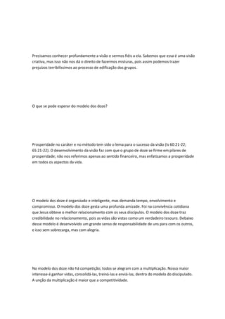 Precisamos conhecer profundamente a visão e sermos fiéis a ela. Sabemos que essa é uma visão
criativa, mas isso não nos dá o direito de fazermos misturas, pois assim podemos trazer
prejuízos terribilíssimos ao processo de edificação dos grupos.
O que se pode esperar do modelo dos doze?
Prosperidade no caráter e no método tem sido o lema para o sucesso da visão (Is 60:21-22;
65:21-22). O desenvolvimento da visão faz com que o grupo de doze se firme em pilares de
prosperidade; não nos referimos apenas ao sentido financeiro, mas enfatizamos a prosperidade
em todos os aspectos da vida.
O modelo dos doze é organizado e inteligente, mas demanda tempo, envolvimento e
compromisso. O modelo dos doze gesta uma profunda amizade. Foi na convivência cotidiana
que Jesus obteve o melhor relacionamento com os seus discípulos. O modelo dos doze traz
credibilidade no relacionamento, pois as vidas são vistas como um verdadeiro tesouro. Debaixo
desse modelo é desenvolvido um grande senso de responsabilidade de uns para com os outros,
e isso sem sobrecarga, mas com alegria.
No modelo dos doze não há competição; todos se alegram com a multiplicação. Nosso maior
interesse é ganhar vidas, consolidá-las, treiná-las e enviá-las, dentro do modelo do discipulado.
A unção da multiplicação é maior que a competitividade.
 