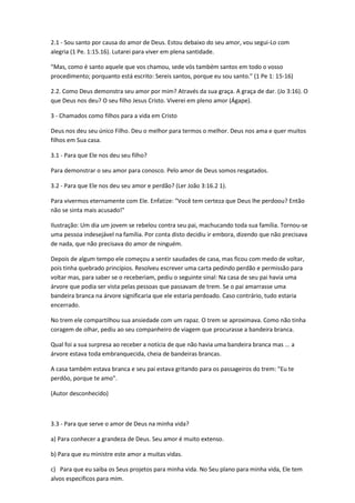 2.1 - Sou santo por causa do amor de Deus. Estou debaixo do seu amor, vou segui-Lo com
alegria (1 Pe. 1:15.16). Lutarei para viver em plena santidade.
“Mas, como é santo aquele que vos chamou, sede vós também santos em todo o vosso
procedimento; porquanto está escrito: Sereis santos, porque eu sou santo.” (1 Pe 1: 15-16)
2.2. Como Deus demonstra seu amor por mim? Através da sua graça. A graça de dar. (Jo 3:16). O
que Deus nos deu? O seu filho Jesus Cristo. Viverei em pleno amor (Ágape).
3 - Chamados como filhos para a vida em Cristo
Deus nos deu seu único Filho. Deu o melhor para termos o melhor. Deus nos ama e quer muitos
filhos em Sua casa.
3.1 - Para que Ele nos deu seu filho?
Para demonstrar o seu amor para conosco. Pelo amor de Deus somos resgatados.
3.2 - Para que Ele nos deu seu amor e perdão? (Ler João 3:16.2 1).
Para vivermos eternamente com Ele. Enfatize: "Você tem certeza que Deus lhe perdoou? Então
não se sinta mais acusado!"
Ilustração: Um dia um jovem se rebelou contra seu pai, machucando toda sua família. Tornou-se
uma pessoa indesejável na família. Por conta disto decidiu ir embora, dizendo que não precisava
de nada, que não precisava do amor de ninguém.
Depois de algum tempo ele começou a sentir saudades de casa, mas ficou com medo de voltar,
pois tinha quebrado princípios. Resolveu escrever uma carta pedindo perdão e permissão para
voltar mas, para saber se o receberiam, pediu o seguinte sinal: Na casa de seu pai havia uma
árvore que podia ser vista pelas pessoas que passavam de trem. Se o pai amarrasse uma
bandeira branca na árvore significaria que ele estaria perdoado. Caso contrário, tudo estaria
encerrado.
No trem ele compartilhou sua ansiedade com um rapaz. O trem se aproximava. Como não tinha
coragem de olhar, pediu ao seu companheiro de viagem que procurasse a bandeira branca.
Qual foi a sua surpresa ao receber a notícia de que não havia uma bandeira branca mas ... a
árvore estava toda embranquecida, cheia de bandeiras brancas.
A casa também estava branca e seu pai estava gritando para os passageiros do trem: "Eu te
perdôo, porque te amo".
(Autor desconhecido)
3.3 - Para que serve o amor de Deus na minha vida?
a) Para conhecer a grandeza de Deus. Seu amor é muito extenso.
b) Para que eu ministre este amor a muitas vidas.
c) Para que eu saiba os Seus projetos para minha vida. No Seu plano para minha vida, Ele tem
alvos específicos para mim.
 