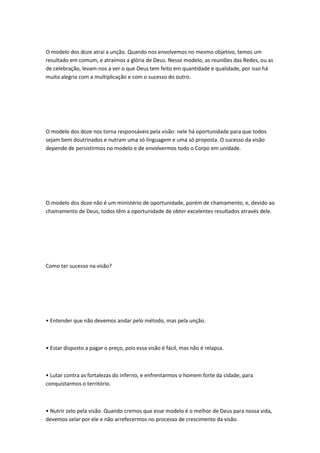 O modelo dos doze atrai a unção. Quando nos envolvemos no mesmo objetivo, temos um
resultado em comum, e atraímos a glória de Deus. Nesse modelo, as reuniões das Redes, ou as
de celebração, levam-nos a ver o que Deus tem feito em quantidade e qualidade, por isso há
muita alegria com a multiplicação e com o sucesso do outro.
O modelo dos doze nos torna responsáveis pela visão: nele há oportunidade para que todos
sejam bem doutrinados e nutram uma só linguagem e uma só proposta. O sucesso da visão
depende de persistirmos no modelo e de envolvermos todo o Corpo em unidade.
O modelo dos doze não é um ministério de oportunidade, porém de chamamento, e, devido ao
chamamento de Deus, todos têm a oportunidade de obter excelentes resultados através dele.
Como ter sucesso na visão?
• Entender que não devemos andar pelo método, mas pela unção.
• Estar disposto a pagar o preço, pois essa visão é fácil, mas não é relapsa.
• Lutar contra as fortalezas do inferno, e enfrentarmos o homem forte da cidade, para
conquistarmos o território.
• Nutrir zelo pela visão. Quando cremos que esse modelo é o melhor de Deus para nossa vida,
devemos zelar por ele e não arrefecermos no processo de crescimento da visão.
 