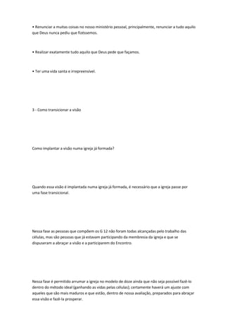 • Renunciar a muitas coisas no nosso ministério pessoal, principalmente, renunciar a tudo aquilo
que Deus nunca pediu que fizéssemos.
• Realizar exatamente tudo aquilo que Deus pede que façamos.
• Ter uma vida santa e irrepreensível.
3 - Como transicionar a visão
Como implantar a visão numa igreja já formada?
Quando essa visão é implantada numa igreja já formada, é necessário que a igreja passe por
uma fase transicional.
Nessa fase as pessoas que compõem os G 12 não foram todas alcançadas pelo trabalho das
células, mas são pessoas que já estavam participando da membresia da igreja e que se
dispuseram a abraçar a visão e a participarem do Encontro.
Nessa fase é permitido arrumar a igreja no modelo de doze ainda que não seja possível fazê-lo
dentro do método ideal (ganhando as vidas pelas células); certamente haverá um ajuste com
aqueles que são mais maduros e que estão, dentro de nossa avaliação, preparados para abraçar
essa visão e fazê-la prosperar.
 