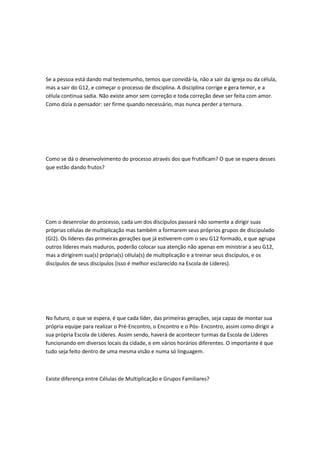 Se a pessoa está dando mal testemunho, temos que convidá-la, não a sair da igreja ou da célula,
mas a sair do G12, e começar o processo de disciplina. A disciplina corrige e gera temor, e a
célula continua sadia. Não existe amor sem correção e toda correção deve ser feita com amor.
Como dizia o pensador: ser firme quando necessário, mas nunca perder a ternura.
Como se dá o desenvolvimento do processo através dos que frutificam? O que se espera desses
que estão dando frutos?
Com o desenrolar do processo, cada um dos discípulos passará não somente a dirigir suas
próprias células de multiplicação mas também a formarem seus próprios grupos de discipulado
(GI2). Os líderes das primeiras gerações que já estiverem com o seu G12 formado, e que agrupa
outros líderes mais maduros, poderão colocar sua atenção não apenas em ministrar a seu G12,
mas a dirigirem sua(s) própria(s) célula(s) de multiplicação e a treinar seus discípulos, e os
discípulos de seus discípulos (isso é melhor esclarecido na Escola de Líderes).
No futuro, o que se espera, é que cada líder, das primeiras gerações, seja capaz de montar sua
própria equipe para realizar o Pré-Encontro, o Encontro e o Pós- Encontro, assim como dirigir a
sua própria Escola de Líderes. Assim sendo, haverá de acontecer turmas da Escola de Líderes
funcionando em diversos locais da cidade, e em vários horários diferentes. O importante é que
tudo seja feito dentro de uma mesma visão e numa só linguagem.
Existe diferença entre Células de Multiplicação e Grupos Familiares?
 