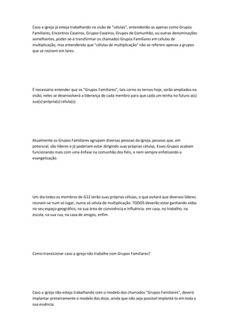 Caso a igreja já esteja trabalhando na visão de "células", entendendo-as apenas como Grupos
Familiares, Encontros Caseiros, Grupos Caseiros, Grupos de Comunhão, ou outras denominações
semelhantes, poder-se-á transformar os chamados Grupos Familiares em células de
multiplicação, mas entendendo que "células de multiplicação" não se referem apenas a grupos
que se reúnem em lares.
É necessário entender que os "Grupos Familiares", tais corno os ternos hoje, serão ampliados na
visão; neles se desenvolverá a liderança de cada membro para que cada um tenha no futuro a(s)
sua(s) própria(s) célula(s).
Atualmente os Grupos Familiares agrupam diversas pessoas da igreja; pessoas que, em
potencial, são líderes e já poderiam estar dirigindo suas próprias células. Esses Grupos acabam
funcionando mais com uma ênfase na comunhão dos fiéis, e nem sempre enfatizando a
evangelização.
Um dia todos os membros de G12 terão suas próprias células, o que evitará que diversos líderes
reunam-se num só lugar, numa só célula de multiplicação. TODOS deverão estar ganhando vidas
no seu espaço geográfico, na sua área de convivência e influência: em casa, no trabalho, na
escola, na sua rua, na casa de amigos, enfim.
Como transicionar caso a igreja não trabalhe com Grupos Familiares?
Caso a igreja não esteja trabalhando com o modelo dos chamados "Grupos Familiares", deverá
implantar primeiramente o modelo dos doze, ainda que não seja possível implantá-lo em toda a
sua essência.
 