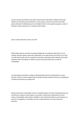 Caso já se esteja caminhando nessa visão e já tenha sido implantado o modelo dos doze por
escolha, por amizade, por conveniência, ou outro motivo, o que se tem, de fato, são ainda
apenas células de multiplicação, pois um verdadeiro G12 só o tem aquele que gerou a cada um
discípulo no plano espiritual e os conquistou pelas células.
Qual a maneira ideal de se formar um G12?
Muitos líderes pensam que têm uma igreja trabalhando no modelo dos doze (G12), mas na
verdade ainda têm apenas células de multiplicação. Só se pode afirmar que formou-se um G12
no modo ideal quando este for composto por pessoas conquistadas pelos métodos primordiais
de ganhar vidas numa Igreja em Células, ou seja: através das células e/ou através da
consolidação.
Isso não significa que todos os antigos serão descartados para daí se desenvolver um novo
processo. Todos os crentes antigos serão envolvidos visando que dêem frutos, que multipliquem
e tenham futuramente seu próprio G12.
Na fase transicional o discipulador torna-se um grande amigo, um íntimo irmão daqueles que já
caminhavam consigo na mesma igreja, mas quando a visão já está implantada há um bom
tempo, o discipulador acaba sendo o verdadeiro "pai" espiritual de todos os seus discípulos, ou
seja: ele os evangelizou e consolidou, por isso o relacionamento é em nível muito mais
profundo.
 