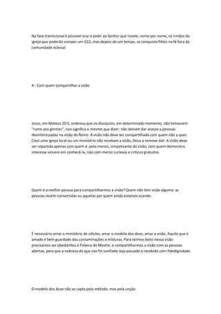 Na fase transicional é possível orar e pedir ao Senhor que revele, nome por nome, os irmãos da
igreja que poderão compor um G12, mas depois de um tempo, se conquista filhos na fé fora da
comunidade eclesial.
4 - Com quem compartilhar a visão
Jesus, em Mateus 10:5, ordenou que os discípulos, em determinado momento, não tomassem
"rumo aos gentios", isso significa o mesmo que dizer: não deviam dar acesso a pessoas
desinteressadas na visão do Reino. A visão não deve ser compartilhada com quem não a quer.
Caso uma igreja local ou um ministério não recebam a visão, Deus a remove dali. A visão deve
ser repartida apenas com quem é, pelo menos, simpatizante da visão, com quem demonstra
interesse sincero em conhecê-la, não com meros curiosos e críticos gratuitos.
Quem é a melhor pessoa para compartilharmos a visão? Quem não tem visão alguma: as
pessoas recém-convertidas ou aquelas por quem ainda estamos orando.
É necessário amar o ministério de células, amar o modelo dos doze, amar a visão. Aquilo que é
amado é bem guardado das contaminações e misturas. Para termos êxito nessa visão
precisamos ser obedientes à Palavra do Mestre, e compartilharmos a visão com as pessoas
abertas, para que a nobreza do que nos foi confiado seja passado e recebido com fidedignidade.
O modelo dos doze não se capta pelo método, mas pela unção.
 