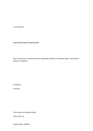 Fim da palestra
ORIENTAÇÃO PARA O MINISTRADOR
Orar e mencionar os pontos que foram explanados, levando-os a desejar seguir o comando do
Senhor e multiplicar.
4ª Palestra
Encontro
Tema: Batismo no Espírito Santo
Texto: Atos 1:8
Carga Horária: 2h30min
 