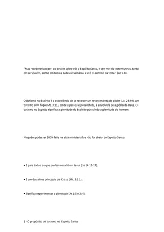 “Mas recebereis poder, ao descer sobre vós o Espírito Santo, e ser-me-eis testemunhas, tanto
em Jerusalém, corno em toda a Judéia e Samária, e até os confins da terra.” (At 1.8)
O Batismo no Espírito é a experiência de se receber um revestimento de poder (Lc. 24:49), um
batismo com fogo (Mt. 3:11), onde a pessoa é preenchida, é envolvida pela glória de Deus. O
batismo no Espírito significa a plenitude do Espírito possuindo a plenitude do homem.
Ninguém pode ser 100% feliz na vida ministerial se não for cheio do Espírito Santo.
• É para todos os que professam a fé em Jesus (Jo 14:12-17).
• É um dos alvos principais de Cristo (Mt. 3:1 1).
• Significa experimentar a plenitude (At 1:5 e 2:4).
1 - O propósito do batismo no Espírito Santo
 