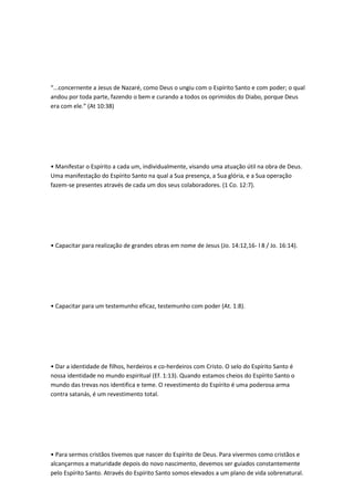 “...concernente a Jesus de Nazaré, como Deus o ungiu com o Espírito Santo e com poder; o qual
andou por toda parte, fazendo o bem e curando a todos os oprimidos do Diabo, porque Deus
era com ele.” (At 10:38)
• Manifestar o Espírito a cada um, individualmente, visando uma atuação útil na obra de Deus.
Uma manifestação do Espírito Santo na qual a Sua presença, a Sua glória, e a Sua operação
fazem-se presentes através de cada um dos seus colaboradores. (1 Co. 12:7).
• Capacitar para realização de grandes obras em nome de Jesus (Jo. 14:12,16- l 8 / Jo. 16:14).
• Capacitar para um testemunho eficaz, testemunho com poder (At. 1:8).
• Dar a identidade de filhos, herdeiros e co-herdeiros com Cristo. O selo do Espírito Santo é
nossa identidade no mundo espiritual (Ef. 1:13). Quando estamos cheios do Espírito Santo o
mundo das trevas nos identifica e teme. O revestimento do Espírito é uma poderosa arma
contra satanás, é um revestimento total.
• Para sermos cristãos tivemos que nascer do Espírito de Deus. Para vivermos como cristãos e
alcançarmos a maturidade depois do novo nascimento, devemos ser guiados constantemente
pelo Espírito Santo. Através do Espírito Santo somos elevados a um plano de vida sobrenatural.
 