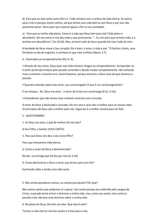 d) Para que eu seja santo como Ele o é. Tudo começa com a certeza da vida eterna. Se vamos
para o céu é porque somos santos, porque temos uma vida eterna com Deus e por isso não
queremos pecar. Deus quer que sejamos iguais a Ele na sua santidade.
e) Para que eu tenha vida plena. Como é a vida que Deus tem para nós? Vida plena e
abundante. Ele nos amou e nos deu tudo o que precisamos. “...Eu vim para que tenham vida, e a
tenham em abundância.” (Jo 10:10). Mas, só terei tudo de Deus quando Ele tiver tudo de mim.
A bondade de Deus move o Seu coração. Ele é bom, é amor, é vida e paz. “O Senhor é bom, uma
fortaleza no dia da angústia; e conhece os que nele confiam.(Naum 1:7)
4 - Chamados ao arrependimento (Rm 2.-4)
• Através do Seu amor, Deus quer que todo homem chegue ao arrependimento. Arrepender-se
é sentir profunda tristeza pelo pecado cometido e decidir mudar completamente, não voltando
mais a cometer o mesmo erro. Assim fazemos, porque amamos a Deus mais do que amamos o
pecado.
• Quando entendo sobre este amor, sou constrangido! O que é um constrangimento?
É um choque - Ah, Deus me ama! - o amor de Cristo nos constrange (2 Co. 5:14).
• Entendemos que não temos mais nenhum contrato com o mundo.
O amor de Deus é declarado e provado, Ele nos ama e quer dar o melhor para as nossas vidas.
Os princípios de Deus são o melhor para nós. Segui-los é a melhor receita para ser feliz.
5 - QUESTIONÁRIO
1. Se Deus nos ama, o quê de melhor Ele nos deu?
O Seu Filho, o Senhor JESUS CRISTO.
2. Para que Deus nos deu o seu único filho?
Para que tivéssemos vida eterna.
3. Como o amor de Deus é demonstrado?
No dar, na entrega que Ele fez por nós (Jo 3:16)
4. Como demonstrar a Deus o amor que temos para com Ele?
Ganhando vidas e tendo uma vida santa.
5. Nós somos pecadores santos, ou santos que pecam? Por que?
Nós somos santos que podemos vir a pecar. Sou santo porque sou redimido pelo sangue de
Cristo, o pecado tenta entrar e dominar a minha vida, mas, como sou santo, luto contra o
pecado e ele não tem mais domínio sobre a minha vida.
6. No plano de Deus, Ele tem um alvo. Que alvo é este?
Termos a vida eterna: sermos santos e irmos para o céu.
 