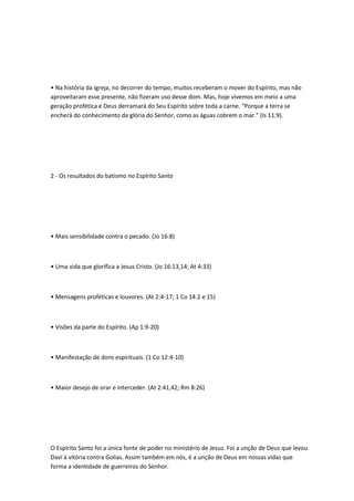 • Na história da Igreja, no decorrer do tempo, muitos receberam o mover do Espírito, mas não
aproveitaram esse presente, não fizeram uso desse dom. Mas, hoje vivemos em meio a uma
geração profética e Deus derramará do Seu Espírito sobre toda a carne. “Porque a terra se
encherá do conhecimento da glória do Senhor, como as águas cobrem o mar.” (Is 11:9).
2 - Os resultados do batismo no Espírito Santo
• Mais sensibilidade contra o pecado. (Jo 16:8)
• Uma vida que glorifica a Jesus Cristo. (Jo 16:13,14; At 4:33)
• Mensagens proféticas e louvores. (At 2:4-17; 1 Co 14:2 e 15)
• Visões da parte do Espírito. (Ap 1:9-20)
• Manifestação de dons espirituais. (1 Co 12:4-10)
• Maior desejo de orar e interceder. (At 2:41,42; Rm 8:26)
O Espírito Santo foi a única fonte de poder no ministério de Jesus. Foi a unção de Deus que levou
Davi à vitória contra Golias. Assim também em nós, é a unção de Deus em nossas vidas que
forma a identidade de guerreiros do Senhor.
 