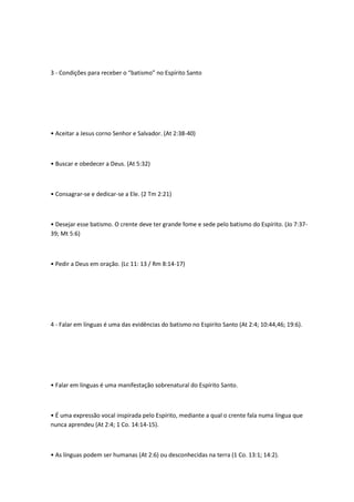 3 - Condições para receber o “batismo” no Espírito Santo
• Aceitar a Jesus corno Senhor e Salvador. (At 2:38-40)
• Buscar e obedecer a Deus. (At 5:32)
• Consagrar-se e dedicar-se a Ele. (2 Tm 2:21)
• Desejar esse batismo. O crente deve ter grande fome e sede pelo batismo do Espírito. (Jo 7:37-
39; Mt 5:6)
• Pedir a Deus em oração. (Lc 11: 13 / Rm 8:14-17)
4 - Falar em línguas é uma das evidências do batismo no Espirito Santo (At 2:4; 10:44,46; 19:6).
• Falar em línguas é uma manifestação sobrenatural do Espírito Santo.
• É uma expressão vocal inspirada pelo Espírito, mediante a qual o crente fala numa língua que
nunca aprendeu (At 2:4; 1 Co. 14:14-15).
• As línguas podem ser humanas (At 2:6) ou desconhecidas na terra (1 Co. 13:1; 14:2).
 