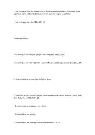 • Falar em línguas pode ser um sinal externo do batismo no Espírito Santo, mediante o qual o
espírito do crente e o Espírito Santo se unem em louvores, orações ou profecias.
• Falar em línguas é um dom (1 Co. 12:4-10)
Tem dois propósitos:
Falar em línguas com interpretação para edificação (1 Co. 14:5,6,13-17)
Falar em línguas como devoção entre o crente e Deus, para edificação pessoal (1 Co. 14:2,4,14).
5 - A necessidade de se estar cheio do Espírito Santo
• O propósito de Deus é que a sua igreja esteja sempre abastecida com o óleo do Espírito, esteja
cheia do Espírito Santo (Mt 25:1-13).
• O enchimento traz nova graça e novo ânimo.
• O Espírito Santo nos adestra.
• O Espírito Santo traz luz sobre o nosso entendimento (Ef. 1: 18).
 