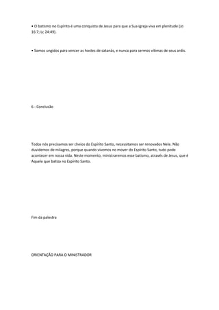 • O batismo no Espírito é uma conquista de Jesus para que a Sua igreja viva em plenitude (Jo
16:7; Lc 24:49).
• Somos ungidos para vencer as hostes de satanás, e nunca para sermos vítimas de seus ardis.
6 - Conclusão
Todos nós precisamos ser cheios do Espírito Santo, necessitamos ser renovados Nele. Não
duvidemos de milagres, porque quando vivemos no mover do Espírito Santo, tudo pode
acontecer em nossa vida. Neste momento, ministraremos esse batismo, através de Jesus, que é
Aquele que batiza no Espírito Santo.
Fim da palestra
ORIENTAÇÃO PARA O MINISTRADOR
 