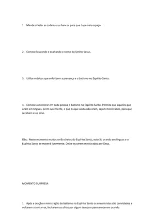 1. Mande afastar as cadeiras ou bancos para que haja mais espaço.
2. Comece louvando e exaltando o nome do Senhor Jesus.
3. Utilize músicas que enfatizem a presença e o batismo no Espírito Santo.
4. Comece a ministrar em cada pessoa o batismo no Espírito Santo. Permita que aqueles que
oram em línguas, orem livremente, e que os que ainda não oram, sejam ministrados, para que
recebam esse sinal.
Obs.: Nesse momento muitos serão cheios do Espírito Santo, estarão orando em línguas e o
Espírito Santo se moverá livremente. Deixe-os serem ministrados por Deus.
MOMENTO SURPRESA
1. Após a oração e ministração do batismo no Espírito Santo os encontristas são convidados a
voltarem a sentar-se, fecharem os olhos por algum tempo e permanecerem orando.
 