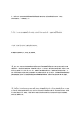 8. Após este momento o líder espiritual pode perguntar: Como é o Encontro? Todos
responderão: É TREMENDO!!!
9. Este é o momento para lembrar aos encontristas que terão a responsabilidade de:
• Irem ao Pós-Encontro (obrigatoriamente).
• Matricularem-se na Escola de Líderes.
10. Faça com os encontristas o Voto de Compromisso, ou seja, leve-os a se comprometerem a
não dizer, a outras pessoas que ainda não fizeram o Encontro, absolutamente nada sobre o que
ocorreu nesses três dias. Peça-os para ficarem de pé e repetirem o seguinte compromisso: “Eu
me comprometo a não mencionar nada do que aconteceu no Encontro. Terei a responsabilidade
de incentivar outros a fazerem o Encontro e a experimentar como o Encontro é TREMENDO!”
11. Finalize o Encontro com uma oração breve de agradecimento a Deus, despedindo-os em paz
e dizendo que os aguardará à noite para o culto de celebração na Igreja. A condução deve deixar
o grupo na porta da igreja, o que facilita que cheguem do encontro e possam ir direto para o
culto de celebração.
 
