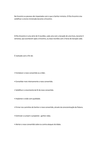 No Encontro as pessoas são impactadas com o que o Senhor ministra. O Pós-Encontro visa
solidificar o ensino ministrado durante o Encontro.
O Pós-Encontro é uma série de 4 reuniões, cada uma com a duração de uma hora, durante 4
semanas, que acontecem após o Encontro, ou duas reuniões com 2 horas de duração cada.
É realizado com o fim de:
• Fortalecer o novo convertido ou o líder.
• Consolidar mais intensamente o novo convertido.
• Solidificar o crescimento da fé do novo convertido.
• Implantar a visão com qualidade.
• Firmar nos caminhos do Senhor o novo convertido, através da conscientização da Palavra.
• Estimular a cumprir o propósito - ganhar vidas.
• Alertar o novo convertido sobre os contra-ataques do diabo.
 