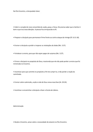 No Pós-Encontro, o discipulador deve:
• Cobrir o coração do novo convertido de unção, graça, e força. Ele precisa saber que o Senhor é
bom e que traz estas bênçãos. A pessoa fica enriquecida na fé.
• Preparar o discípulo para permanecer firme frente ao contra ataque do inimigo (Ef. 6:11-18).
• Ensinar o discípulo a proibir e inoperar as retaliações do diabo (Mc. 3:27).
• Fortalecer o ensino, para que não sejam pegos de surpresa (Mc. 3:27).
• Firmar o discípulo no propósito de Deus, mostrando que ele não pode perder o ensino que foi
ministrado no Encontro.
• Incentivar para que caminhe no propósito a fim de cumpri-lo, e não perder a noção da
caminhada.
• Ensinar sobre submissão, unção e vida de Deus nessa nova fase (At. 20:24).
• Incentivar e encaminhar o discípulo a fazer a Escola de Líderes.
Administração
• Desde o Encontro, avisar sobre a necessidade de estarem no Pós-Encontro.
 
