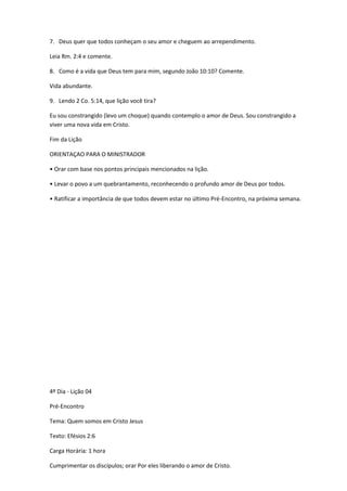 7. Deus quer que todos conheçam o seu amor e cheguem ao arrependimento.
Leia Rm. 2:4 e comente.
8. Como é a vida que Deus tem para mim, segundo João 10:10? Comente.
Vida abundante.
9. Lendo 2 Co. 5:14, que lição você tira?
Eu sou constrangido (levo um choque) quando contemplo o amor de Deus. Sou constrangido a
viver uma nova vida em Cristo.
Fim da Lição
ORIENTAÇAO PARA O MINISTRADOR
• Orar com base nos pontos principais mencionados na lição.
• Levar o povo a um quebrantamento, reconhecendo o profundo amor de Deus por todos.
• Ratificar a importância de que todos devem estar no último Pré-Encontro, na próxima semana.
4º Dia - Lição 04
Pré-Encontro
Tema: Quem somos em Cristo Jesus
Texto: Efésios 2:6
Carga Horária: 1 hora
Cumprimentar os discípulos; orar Por eles liberando o amor de Cristo.
 