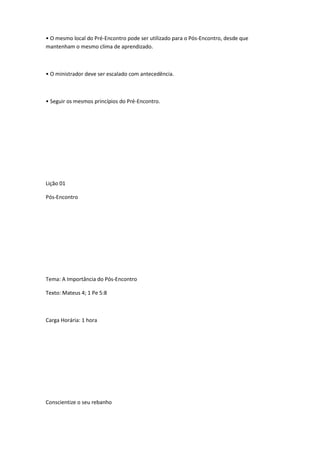 • O mesmo local do Pré-Encontro pode ser utilizado para o Pós-Encontro, desde que
mantenham o mesmo clima de aprendizado.
• O ministrador deve ser escalado com antecedência.
• Seguir os mesmos princípios do Pré-Encontro.
Lição 01
Pós-Encontro
Tema: A Importância do Pós-Encontro
Texto: Mateus 4; 1 Pe 5:8
Carga Horária: 1 hora
Conscientize o seu rebanho
 