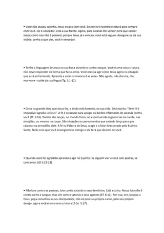 • Você não atacou sozinho, Jesus estava com você. Esteve no Encontro e estará para sempre
com você. Ele é vencedor, está à sua frente. Agora, para satanás lhe vencer, terá que vencer
Jesus; como isso não é possível, porque Jesus já o venceu, você está seguro. Assegure-se da sua
vitória: venha o que vier, você é vencedor.
• Tenha a linguagem de Jesus na sua boca durante o contra-ataque. Você é uma nova criatura,
não deve responder da forma que fazia antes. Você precisa agir como Jesus agiria na situação
que está enfrentando. Aprenda a calar na maioria d as vezes. Não agrida, não discuta, não
murmure - cuide da sua língua (Tg. 3:1-12).
• Creia na grande obra que Jesus fez, e ainda está fazendo, na sua vida. Está escrito: “Sem fé é
impossível agradar a Deus”. A fé é o escudo para apagar os dardos inflamados de satanás contra
você (Ef. 6:16). Dardos são lanças, no mundo físico; no espiritual são ingerências na mente, nas
emoções, ou mesmo no corpo. São situações ou pensamentos que satanás lança para que
caiamos na armadilha dele. A fé na Palavra de Deus, o agir e o falar direcionado pelo Espírito
Santo, farão com que você envergonhe o inimigo e ele terá que desistir de você.
• Quando você for agredido aprenda a agir no Espírito. Se alguém vier a você com pedras, vá
com amor. (Gl 5:22-23)
• Não lute contra as pessoas, lute contra satanás e seus demônios. Está escrito: Nossa luta não é
contra carne e sangue, mas sim contra satanás e seus agentes (Ef. 6:12). Por isso, ore, busque a
Deus, peça conselhos ao seu discipulador, não vá pela sua própria carne, pelo seu próprio
desejo: agora você é uma nova criatura (2 Co. 5:17).
 