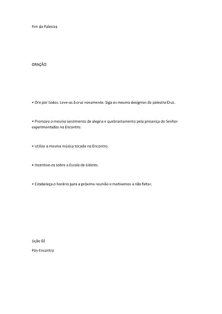 Fim da Palestra
ORAÇÃO
• Ore por todos. Leve-os à cruz novamente. Siga os mesmo desígnios da palestra Cruz.
• Promova o mesmo sentimento de alegria e quebrantamento pela presença do Senhor
experimentados no Encontro.
• Utilize a mesma música tocada no Encontro.
• Incentive-os sobre a Escola de Líderes.
• Estabeleça o horário para a próxima reunião e motivemos a não faltar.
Lição 02
Pós-Encontro
 