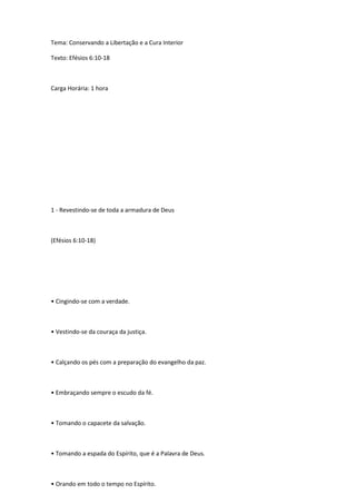 Tema: Conservando a Libertação e a Cura Interior
Texto: Efésios 6:10-18
Carga Horária: 1 hora
1 - Revestindo-se de toda a armadura de Deus
(Efésios 6:10-18)
• Cingindo-se com a verdade.
• Vestindo-se da couraça da justiça.
• Calçando os pés com a preparação do evangelho da paz.
• Embraçando sempre o escudo da fé.
• Tomando o capacete da salvação.
• Tomando a espada do Espírito, que é a Palavra de Deus.
• Orando em todo o tempo no Espírito.
 