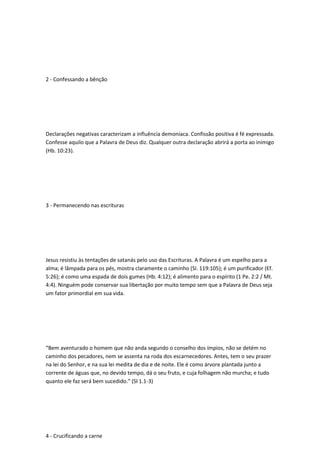 2 - Confessando a bênção
Declarações negativas caracterizam a influência demoníaca. Confissão positiva é fé expressada.
Confesse aquilo que a Palavra de Deus diz. Qualquer outra declaração abrirá a porta ao inimigo
(Hb. 10:23).
3 - Permanecendo nas escrituras
Jesus resistiu às tentações de satanás pelo uso das Escrituras. A Palavra é um espelho para a
alma; é lâmpada para os pés, mostra claramente o caminho (SI. 119:105); é um purificador (Ef.
5:26); é como uma espada de dois gumes (Hb. 4:12); é alimento para o espírito (1 Pe. 2:2 / Mt.
4:4). Ninguém pode conservar sua libertação por muito tempo sem que a Palavra de Deus seja
um fator primordial em sua vida.
“Bem aventurado o homem que não anda segundo o conselho dos ímpios, não se detém no
caminho dos pecadores, nem se assenta na roda dos escarnecedores. Antes, tem o seu prazer
na lei do Senhor, e na sua lei medita de dia e de noite. Ele é como árvore plantada junto a
corrente de águas que, no devido tempo, dá o seu fruto, e cuja folhagem não murcha; e tudo
quanto ele faz será bem sucedido.” (Sl 1.1-3)
4 - Crucificando a carne
 