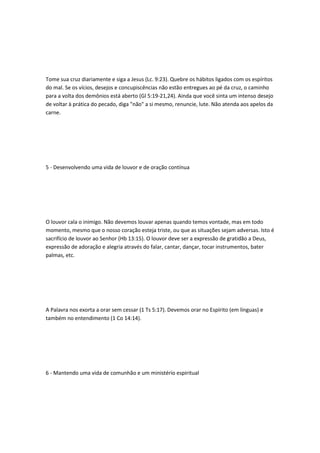 Tome sua cruz diariamente e siga a Jesus (Lc. 9:23). Quebre os hábitos ligados com os espíritos
do mal. Se os vícios, desejos e concupiscências não estão entregues ao pé da cruz, o caminho
para a volta dos demônios está aberto (Gl 5:19-21,24). Ainda que você sinta um intenso desejo
de voltar à prática do pecado, diga "não" a si mesmo, renuncie, lute. Não atenda aos apelos da
carne.
5 - Desenvolvendo uma vida de louvor e de oração contínua
O louvor cala o inimigo. Não devemos louvar apenas quando temos vontade, mas em todo
momento, mesmo que o nosso coração esteja triste, ou que as situações sejam adversas. Isto é
sacrifício de louvor ao Senhor (Hb 13:15). O louvor deve ser a expressão de gratidão a Deus,
expressão de adoração e alegria através do falar, cantar, dançar, tocar instrumentos, bater
palmas, etc.
A Palavra nos exorta a orar sem cessar (1 Ts 5:17). Devemos orar no Espírito (em línguas) e
também no entendimento (1 Co 14:14).
6 - Mantendo uma vida de comunhão e um ministério espiritual
 