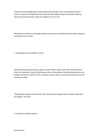 A ovelha que anda desgarrada é a que está em maior perigo. Junte-se ao rebanho de Jesus.
Procure cumprir sua função dentro do Corpo de Cristo. Deseje os dons espirituais e deixe-os
operarem, através de você, sendo útil na Igreja (1 Co 12:7-14).
Mantenha-se submisso à autoridade. Sempre procure seu discipulador para lhe ajudar. Busque a
comunhão com os irmãos.
7 - Entregando-se por completo a Cristo
Determine que cada pensamento, palavra e ação reflita a natureza de Cristo. Permaneça em
Cristo, de modo que o fruto do Espírito possa fluir em abundância. Os espíritos demoníacos são
inimigos do fruto do Espírito. A fé e a confiança em Deus são as armas mais poderosas contra as
mentiras do diabo.
“Embraçando sempre o escudo da fé, com o qual podereis apagar todos os dardos inflamados
do maligno”. (Ef. 6:16)
8 - Fechando as janelas da alma
As janelas são:
 